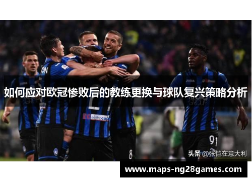 如何应对欧冠惨败后的教练更换与球队复兴策略分析