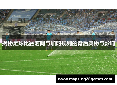 揭秘足球比赛时间与加时规则的背后奥秘与影响