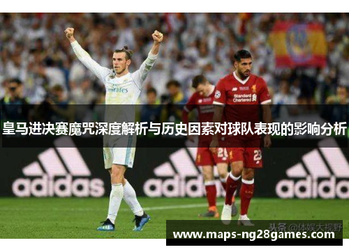 皇马进决赛魔咒深度解析与历史因素对球队表现的影响分析