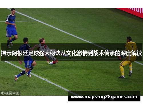 揭示阿根廷足球强大秘诀从文化激情到战术传承的深度解读