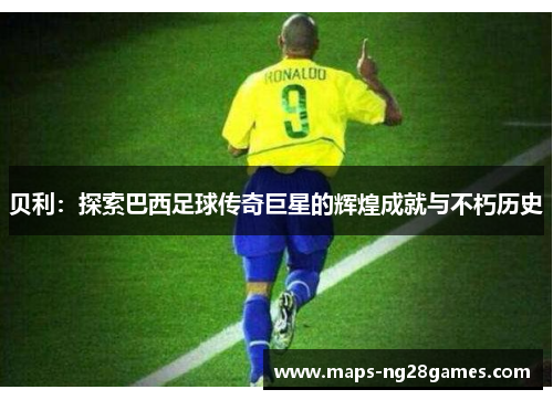 贝利:探索巴西足球传奇巨星的辉煌成就与不朽历史 贝利:探索巴西足球传奇巨星的辉煌成就与不朽历史