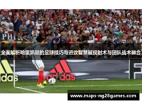 全面解析哈里凯恩的足球技巧与进攻智慧展现射术与团队战术融合