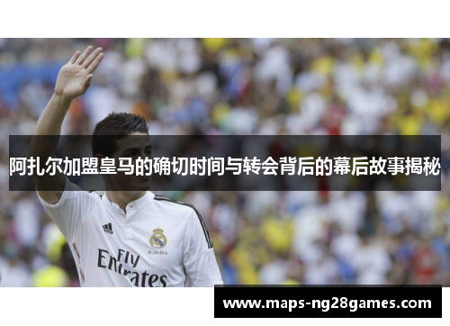 阿扎尔加盟皇马的确切时间与转会背后的幕后故事揭秘 阿扎尔加盟皇马的确切时间与转会背后的幕后故事揭秘