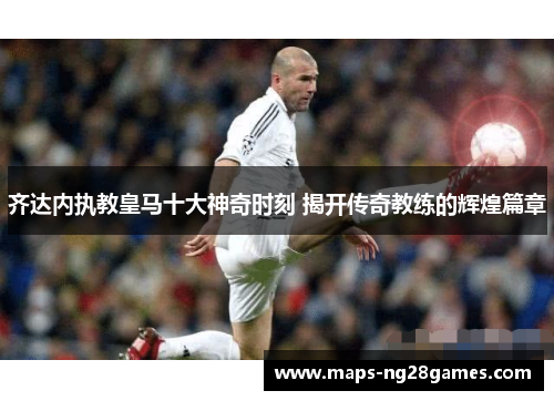 齐达内执教皇马十大神奇时刻 揭开传奇教练的辉煌篇章