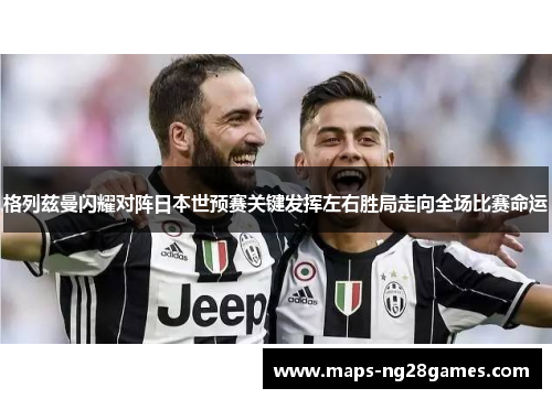 格列兹曼闪耀对阵日本世预赛关键发挥左右胜局走向全场比赛命运 格列兹曼闪耀对阵日本世预赛关键发挥左右胜局走向全场比赛命运