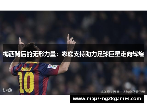 梅西背后的无形力量:家庭支持助力足球巨星走向辉煌 梅西背后的无形力量:家庭支持助力足球巨星走向辉煌