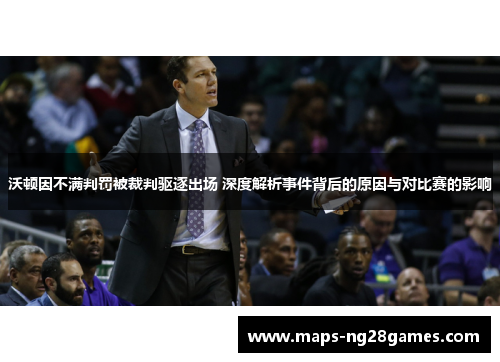 沃顿因不满判罚被裁判驱逐出场 深度解析事件背后的原因与对比赛的影响