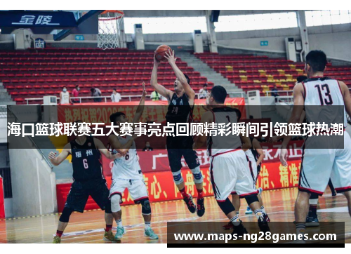 海口篮球联赛五大赛事亮点回顾精彩瞬间引领篮球热潮