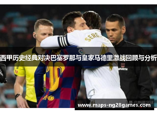 西甲历史经典对决巴塞罗那与皇家马德里激战回顾与分析 西甲历史经典对决巴塞罗那与皇家马德里激战回顾与分析