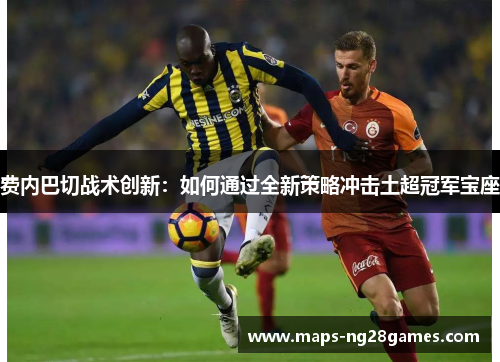 费内巴切战术创新：如何通过全新策略冲击土超冠军宝座