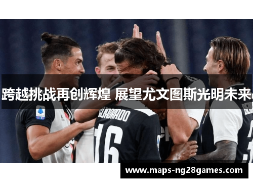 跨越挑战再创辉煌 展望尤文图斯光明未来